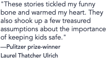 "These stories tickled my funny bone and warmed my heart. They also shook up a few treasured assumptions about the importance of keeping kids safe." —Pulitzer prize-winner Laurel Thatcher Ulrich
