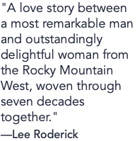 "A love story between a most remarkable man and outstandingly delightful woman from the Rocky Mountain West, woven through seven decades together." —Lee Roderick