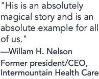 "His is an absolutely magical story and is an absolute example for all of us." —Willam H. Nelson Former president/CEO, Intermountain Health Care